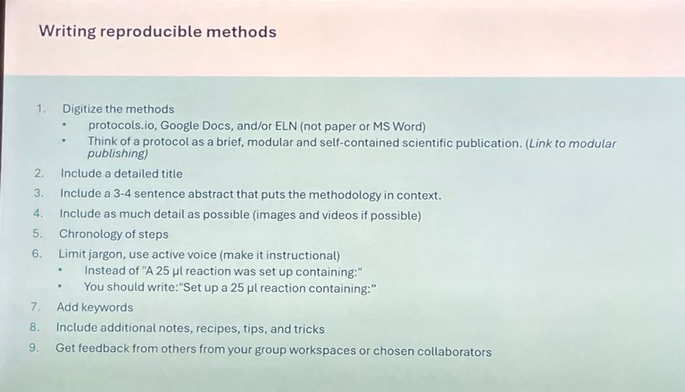 Slide:

Writing reproducible methods
1. Digitize the methods
protocols.io, Google Docs, and/or ELN (not paper or MS Word)
Think of a protocol as a brief, modular and self-contained scientific publication. (Link to modular publishing)
2. Include a detailed title
3. Include a 3-4 sentence abstract that puts the methodology in context.
4. Include as much detail as possible (images and videos if possible)
5. Chronology of steps
6. Limit jargon, use active voice (make it instructional)
Instead of "A 25 ul reaction was set up containing:"
You should write:"Set up a 25 ul reaction containing:"
7. Add keywords
8. Include additional notes, recipes, tips, and tricks
9. Get feedback from others from your group workspaces or chosen collaborators