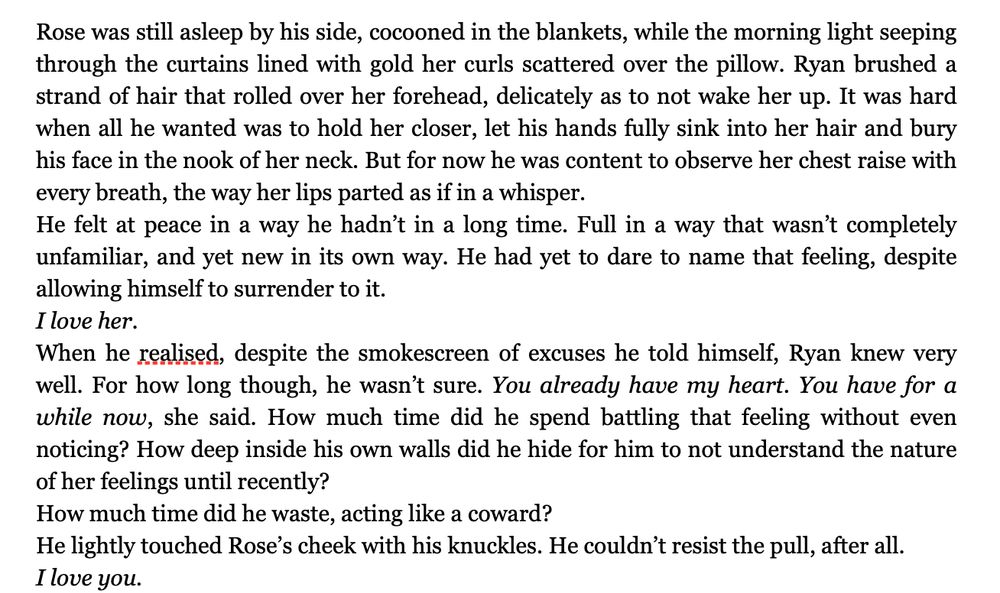 Text screenshot. Text:

Rose was still asleep by his side, cocooned in the blankets, while the morning light seeping through the curtains lined with gold her curls scattered over the pillow. Ryan brushed a strand of hair that rolled over her forehead, delicately as to not wake her up. It was hard when all he wanted was to hold her closer, let his hands fully sink into her hair and bury his face in the nook of her neck. But for now he was content to observe her chest raise with every breath, the way her lips parted as if in a whisper. 
He felt at peace in a way he hadn’t in a long time. Full in a way that wasn’t completely unfamiliar, and yet new in its own way. He had yet to dare to name that feeling, despite allowing himself to surrender to it.
I love her. 
When he realised, despite the smokescreen of excuses he told himself, Ryan knew very well. For how long though, he wasn’t sure. You already have my heart. You have for a while now, she said. How much time did he spend battling that feeling without even noticing? How deep inside his own walls did he hide for him to not understand the nature of her feelings until recently? 
How much time did he waste, acting like a coward? 
He lightly touched Rose’s cheek with his knuckles. He couldn’t resist the pull, after all. 
I love you. 
