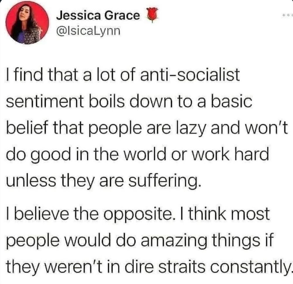 I find a lot of anti-socialist sentiment boils down to a basic belief that people are lazy and won't de good in the world or work hard unless they are suffering.

I believe tje opposite. I think most people would do amazing things if they weren't in dire straits constantly.