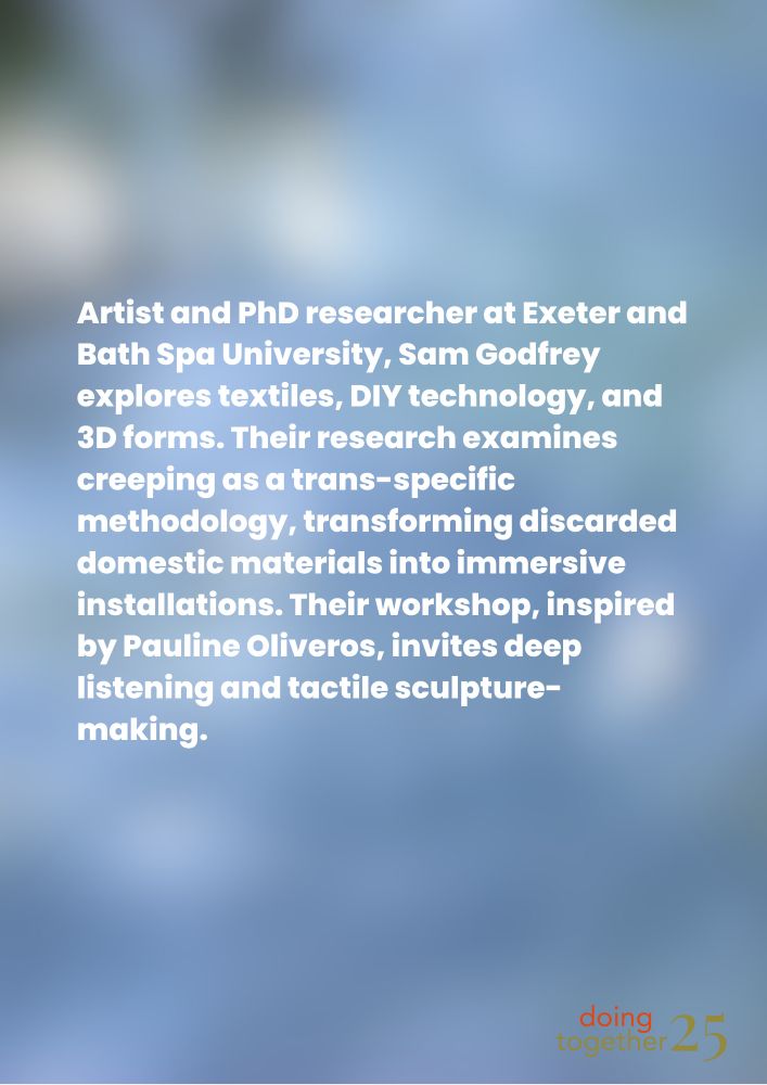 Image of blurry blue green background with white block writing containing information about Sam Godfrey, an artist and PhD researcher at Exeter & Bath Spa University. They will be running an upcoming workshop on deep listening and textile sculpture making as part of the Doing Together Artistic Research Symposium at Bath Spa University.