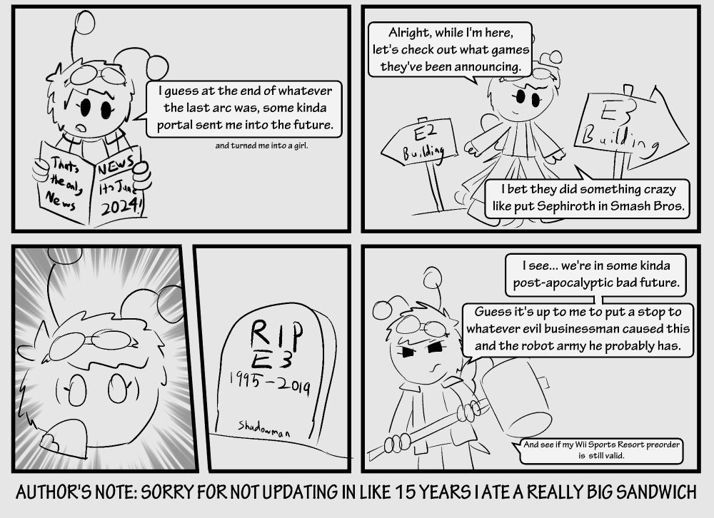 1: "I guess at the end of whatever the last arc was, some kinda portal sent me into the future. (and turned me into a girl)". It's June 2024 in this comic.
2: "Alright, while I'm here, let's check out what games they've been announcing. I bet they did something crazy like put Sephiroth in Smash Bros."
3: (shocked expression at seeing E3's tombstone)
4: "I see... we're in some kinda post-apocalyptic bad future. Guess it's up to me to put a stop to whatever evil businessman caused this and the robot army he probably has. (And see if my Wii Sports Resort preorder is still valid)".