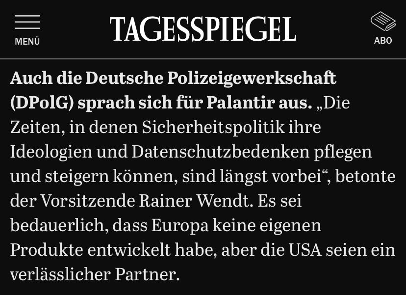 Tagesspiegel-Screen, Text: MENU
ABO
Auch die Deutsche Polizeigewerkschaft (DPolG) sprach sich für Palantir aus. „Die Zeiten, in denen Sicherheitspolitik ihre Ideologien und Datenschutzbedenken pflegen und steigern können, sind längst vorbei", betonte der Vorsitzende Rainer Wendt. Es sei bedauerlich, dass Europa keine eigenen Produkte entwickelt habe, aber die USA seien ein verlässlicher Partner.