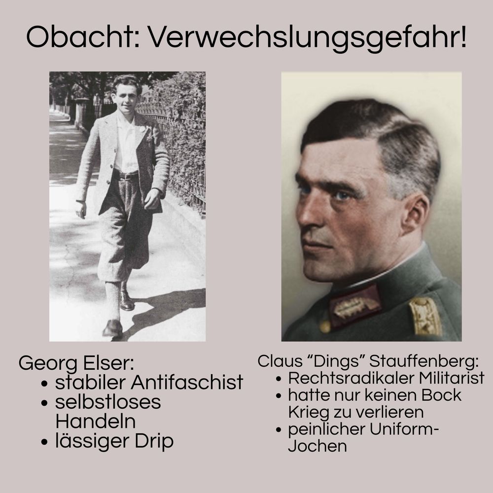 Überschrift: „Obacht: Verwechslungsgefahr“
Links Bild Georg Elser, darunter Text:
Georg Elser:
• stabiler Antifaschist
• selbstloses
Handeln
• lässiger Drip

Rechts Bild Stauffenberg, darunter Text:

Claus "Dings" Stauffenberg:
• Rechtsradikaler Militarist
• hatte nur keinen Bock
Krieg zu verlieren
• peinlicher Uniform-Jochen