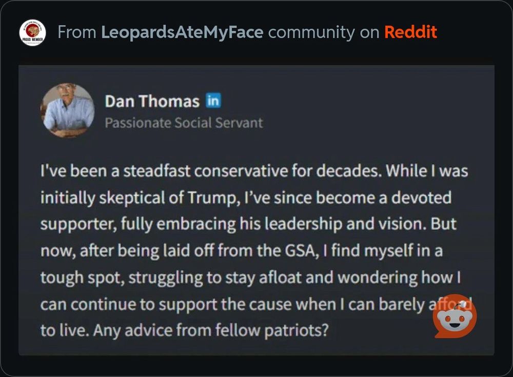 Dan Thomas
Passionate Social Servant

I've been a steadfast conservative for decades. While I was initially skeptical of Trump, I've since become a devoted supporter, fully embracing his leadership and vision. But now, after being laid off from the GSA, I find myself in a tough spot, struggling to stay afloat and wondering how I can continue to support the cause when I can barely a to live. Any advice from fellow patriots?
