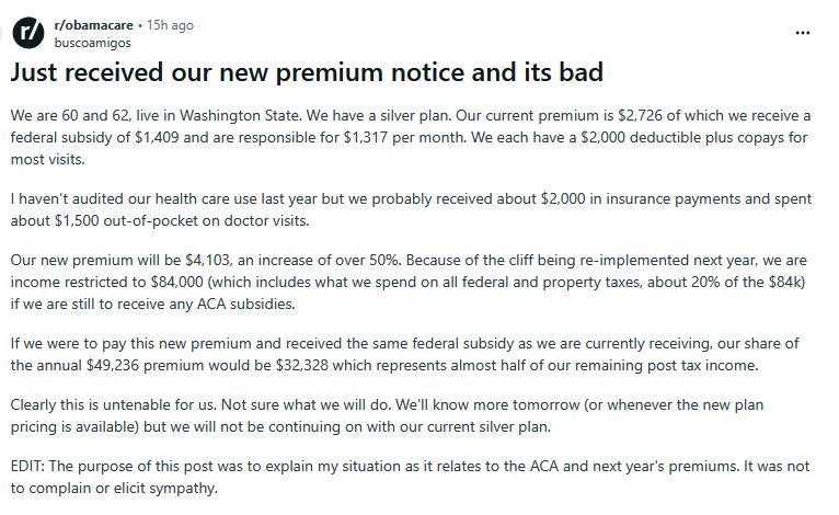 Text from a Reddit post: "We are 60 and 62, live in Washington State. We have a silver plan. Our current premium is $2,726 of which we receive a federal subsidy of $1,409 and are responsible for $1,317 per month. We each have a $2,000 deductible plus copays for most visits.

I haven't audited our health care use last year but we probably received about $2,000 in insurance payments and spent about $1,500 out-of-pocket on doctor visits.

Our new premium will be $4,103, an increase of over 50%. Because of the cliff being re-implemented next year, we are income restricted to $84,000 (which includes what we spend on all federal and property taxes, about 20% of the $84k) if we are still to receive any ACA subsidies.

If we were to pay this new premium and received the same federal subsidy as we are currently receiving, our share of the annual $49,236 premium would be $32,328 which represents almost half of our remaining post tax income.

Clearly this is untenable for us. Not sure what we will do. We'll know more tomorrow (or whenever the new plan pricing is available) but we will not be continuing on with our current silver plan.

EDIT: The purpose of this post was to explain my situation as it relates to the ACA and next year's premiums. It was not to complain or elicit sympathy. "