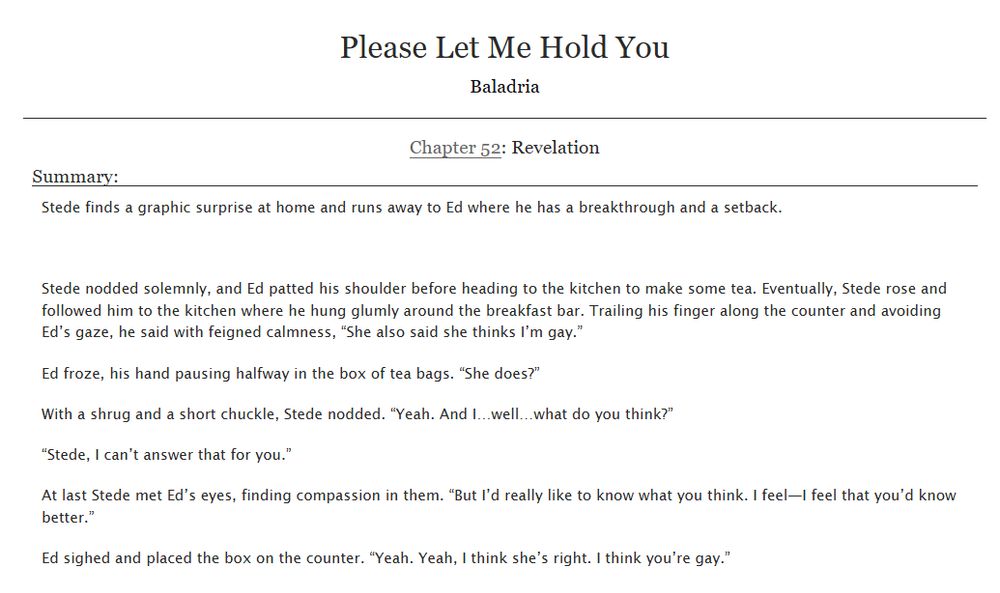 Screenshot of a title and chapter summary of a fanfiction titled Please Let Me Hold You. Text reads:

Please Let Me Hold You
Baladria
Chapter 52: Revelation
Summary:
Stede finds a graphic surprise at home and runs away to Ed where he has a breakthrough and a setback.

Stede nodded solemnly, and Ed patted his shoulder before heading to the kitchen to make some tea. Eventually, Stede rose and followed him to the kitchen where he hung glumly around the breakfast bar. Trailing his finger along the counter and avoiding Ed’s gaze, he said with feigned calmness, “She also said she thinks I’m gay.”

Ed froze, his hand pausing halfway in the box of tea bags. “She does?”

With a shrug and a short chuckle, Stede nodded. “Yeah. And I…well…what do you think?”

“Stede, I can’t answer that for you.”

At last Stede met Ed’s eyes, finding compassion in them. “But I’d really like to know what you think. I feel—I feel that you’d know better.”

Ed sighed and placed the box on the counter. “Yeah. Yeah, I think she’s right. I think you’re gay.”