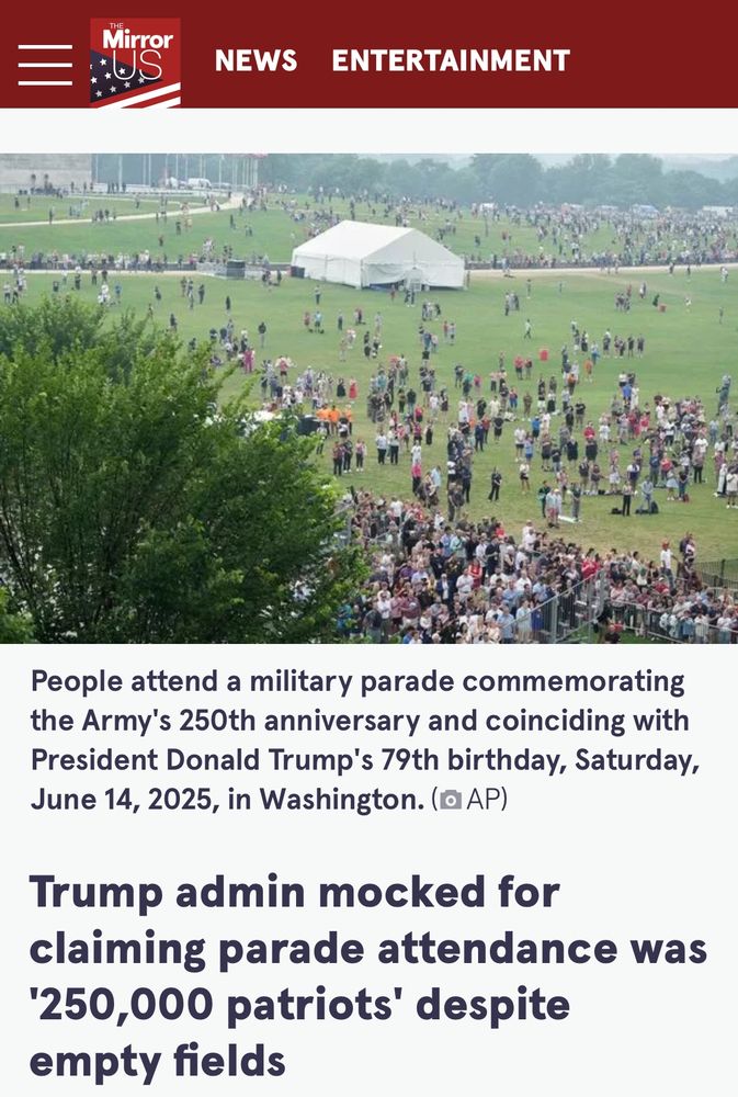 Mirror
NEWS
ENTERTAINMENT
People attend a military parade commemorating the Army's 250th anniversary and coinciding with President Donald Trump's 79th birthday, Saturday, June 14, 2025, in Washington. (@AP)
Trump admin mocked for claiming parade attendance was
'250,000 patriots' despite empty fields