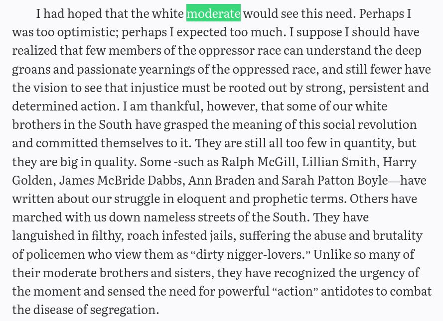 I had hoped that the white moderate would see this need. Perhaps I was too optimistic; perhaps I expected too much. I suppose I should have realized that few members of the oppressor race can understand the deep groans and passionate yearnings of the oppressed race, and still fewer have the vision to see that injustice must be rooted out by strong, persistent and determined action. I am thankful, however, that some of our white brothers in the South have grasped the meaning of this social revolution and committed themselves to it. They are still all too few in quantity, but they are big in quality. Some -such as Ralph McGill, Lillian Smith, Harry Golden, James McBride Dabbs, Ann Braden and Sarah Patton Boyle—have written about our struggle in eloquent and prophetic terms. Others have marched with us down nameless streets of the South. They have languished in filthy, roach infested jails, suffering the abuse and brutality of policemen who view them as “dirty nigger-lovers.” Unlike so many of their moderate brothers and sisters, they have recognized the urgency of the moment and sensed the need for powerful “action” antidotes to combat the disease of segregation. 