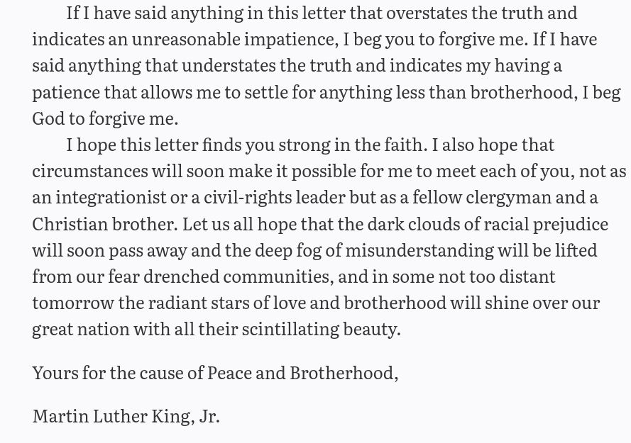 If I have said anything in this letter that overstates the truth and indicates an unreasonable impatience, I beg you to forgive me. If I have said anything that understates the truth and indicates my having a patience that allows me to settle for anything less than brotherhood, I beg God to forgive me.

I hope this letter finds you strong in the faith. I also hope that circumstances will soon make it possible for me to meet each of you, not as an integrationist or a civil-rights leader but as a fellow clergyman and a Christian brother. Let us all hope that the dark clouds of racial prejudice will soon pass away and the deep fog of misunderstanding will be lifted from our fear drenched communities, and in some not too distant tomorrow the radiant stars of love and brotherhood will shine over our great nation with all their scintillating beauty.

Yours for the cause of Peace and Brotherhood,

Martin Luther King, Jr.
