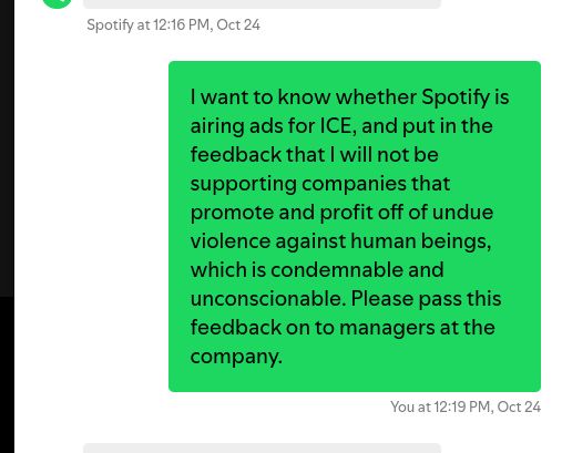 I want to know whether Spotify is airing ads for ICE, and put in the feedback that I will not be supporting companies that promote and profit off of undue violence against human beings, which is condemnable and unconscionable. Please pass this feedback on to managers at the company.