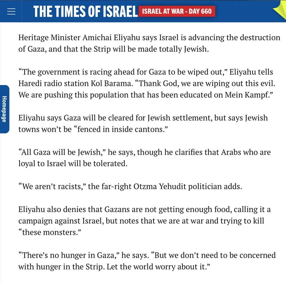 Heritage Minister Amichai Eliyahu says Israel is advancing the destruction of Gaza, and that the Strip will be made totally Jewish.

“The government is racing ahead for Gaza to be wiped out,” Eliyahu tells Haredi radio station Kol Barama. “Thank God, we are wiping out this evil. We are pushing this population that has been educated on Mein Kampf.”

Eliyahu says Gaza will be cleared for Jewish settlement, but says Jewish towns won’t be “fenced in inside cantons.”

“All Gaza will be Jewish,” he says, though he clarifies that Arabs who are loyal to Israel will be tolerated.

“We aren’t racists,” the far-right Otzma Yehudit politician adds.

Eliyahu also denies that Gazans are not getting enough food, calling it a campaign against Israel, but notes that we are at war and trying to kill “these monsters.”

“There’s no hunger in Gaza,” he says. “But we don’t need to be concerned with hunger in the Strip. Let the world worry about it.”