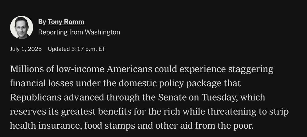 NYTimes story by Tony Romm: Millions of low-income Americans could experience staggering financial losses under the domestic policy package that Republicans advanced through the Senate on Tuesday, which reserves its greatest benefits for the rich while threatening to strip health insurance, food stamps and other aid from the poor.