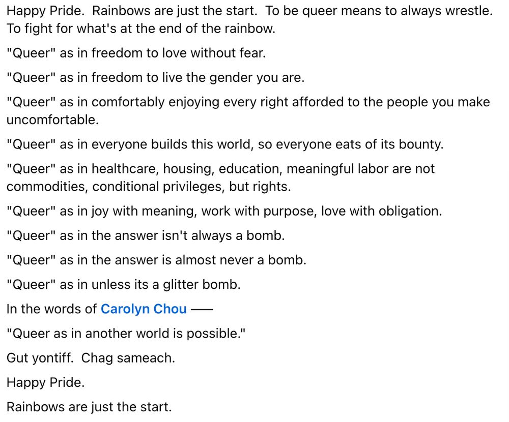 Happy Pride. Rainbows are just the start. To be queer means to always wrestle. To fight for what's at the end of the rainbow.

"Queer" as in freedom to love without fear.

"Queer" as in freedom to live the gender you are.

"Queer" as in comfortably enjoying every right afforded to the people you make uncomfortable.

"Queer" as in everyone builds this world, so everyone eats of its bounty.

"Queer" as in healthcare, housing, education, meaningful labor are not commodities, conditional privileges, but rights.

"Queer" as in joy with meaning, work with purpose, love with obligation.

"Queer" as in the answer isn't always a bomb.

"Queer" as in the answer is almost never a bomb.

"Queer" as in unless its a glitter bomb.

In the words of Carolyn Chou ——

"Queer as in another world is possible."

Gut yontiff. Chag sameach.

Happy Pride.

Rainbows are just the start.