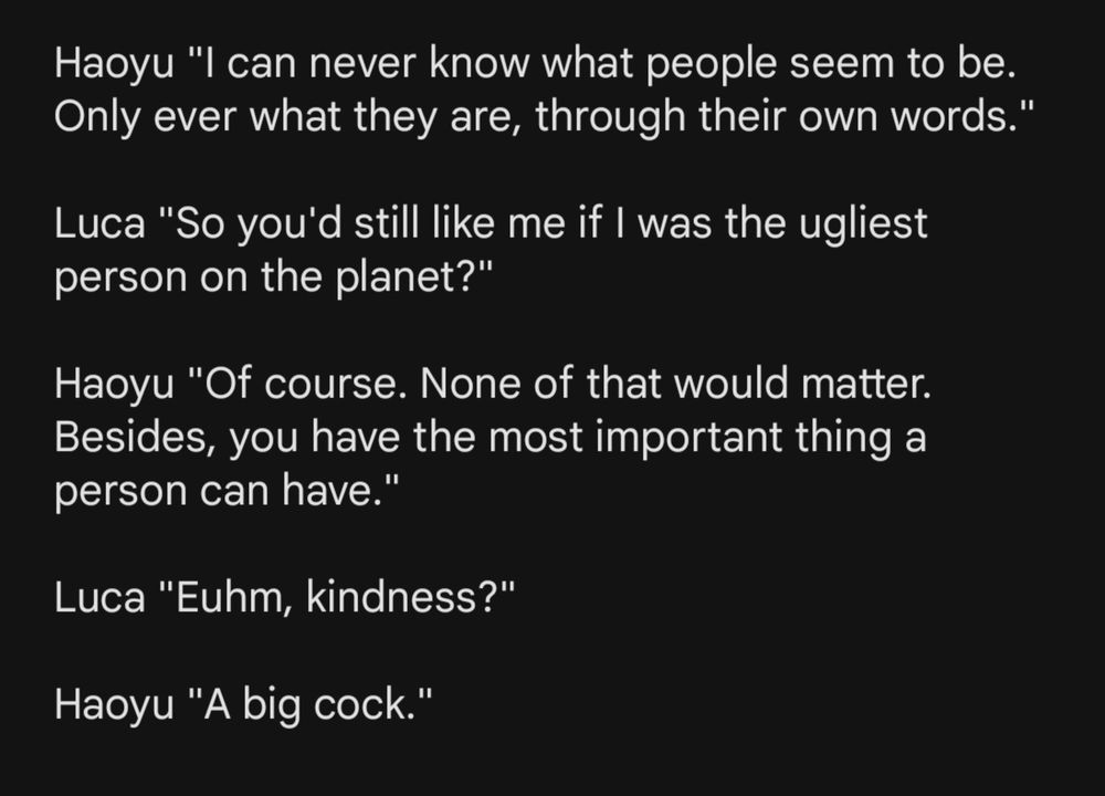 Text showing dialogue between the characters Haoyu and Luca.

Haoyu "I can never know what people seem to be. Only ever what they are, through their own words."

Luca "So you'd still like me if I was the ugliest person on the planet?"

Haoyu "Of course. None of that would matter. Besides, you have the most important thing a person can have."

Luca "Euhm, kindness?"

Haoyu "A big cock."