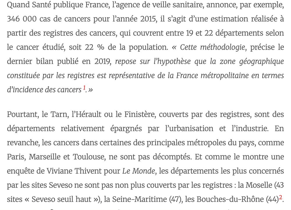extrait d'un article de cécile izoard : 
Quand Santé publique France, l’agence de veille sanitaire, annonce, par exemple, 346 000 cas de cancers pour l’année 2015, il s’agit d’une estimation réalisée à partir des registres des cancers, qui couvrent entre 19 et 22 départements selon le cancer étudié, soit 22 % de la population. « Cette méthodologie, précise le dernier bilan publié en 2019, repose sur l’hypothèse que la zone géographique constituée par les registres est représentative de la France métropolitaine en termes d’incidence des cancers 1.»

Pourtant, le Tarn, l’Hérault ou le Finistère, couverts par des registres, sont des départements relativement épargnés par l’urbanisation et l’industrie. En revanche, les cancers dans certaines des principales métropoles du pays, comme Paris, Marseille et Toulouse, ne sont pas décomptés. Et comme le montre une enquête de Viviane Thivent pour Le Monde, les départements les plus concernés par les sites Seveso ne sont pas non plus couverts par les registres : la Moselle (43 sites « Seveso seuil haut »), la Seine-Maritime (47), les Bouches-du-Rhône (44)2. Un complot ? Non. La simple démonstration du fait que connaître l’impact des pollutions urbaines et industrielles n’a pas figuré jusqu’ici au premier rang des préoccupations des épidémiologistes.