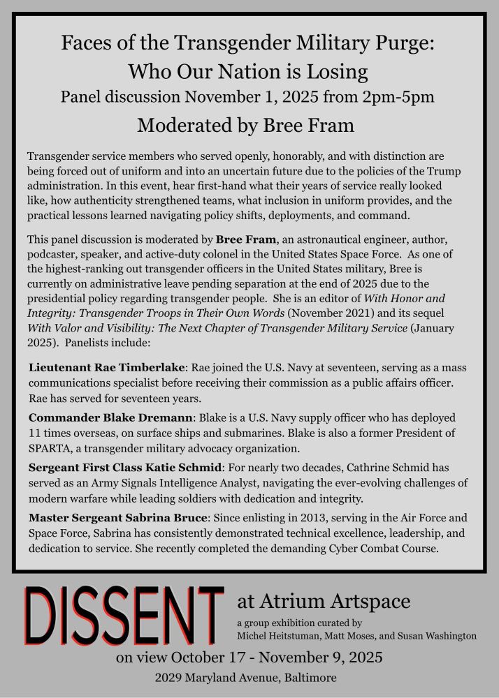 A flyer titled "Faces of the Transgender Military Purge: Who Our Nation is Losing," advertises a panel discussion on November 1, 2025, from 2pm–5pm, moderated by Bree Fram. The event highlights the experiences of transgender service members who served openly and are being forced out due to Trump-era policies. Bree Fram is described as an astronautical engineer, author, podcaster, and one of the highest-ranking transgender officers in the U.S. military, currently facing separation at the end of 2025. The panel features Lieutenant Rae Timberlake (U.S. Navy, public affairs), Commander Blake Dremann (U.S. Navy supply officer, SPARTA President), Sergeant First Class Katie Schmid (U.S. Army Signals Intelligence Analyst), and Master Sergeant Sabrina Bruce (Air Force and Space Force, Cyber Combat Course graduate). The event is part of the "Dissent" exhibition at Atrium Artspace, on view from October 17–November 9, 2025, at 2029 Maryland Avenue, Baltimore. Curators are Michel Heisttuman, Matt Moses, and Susan Washington.