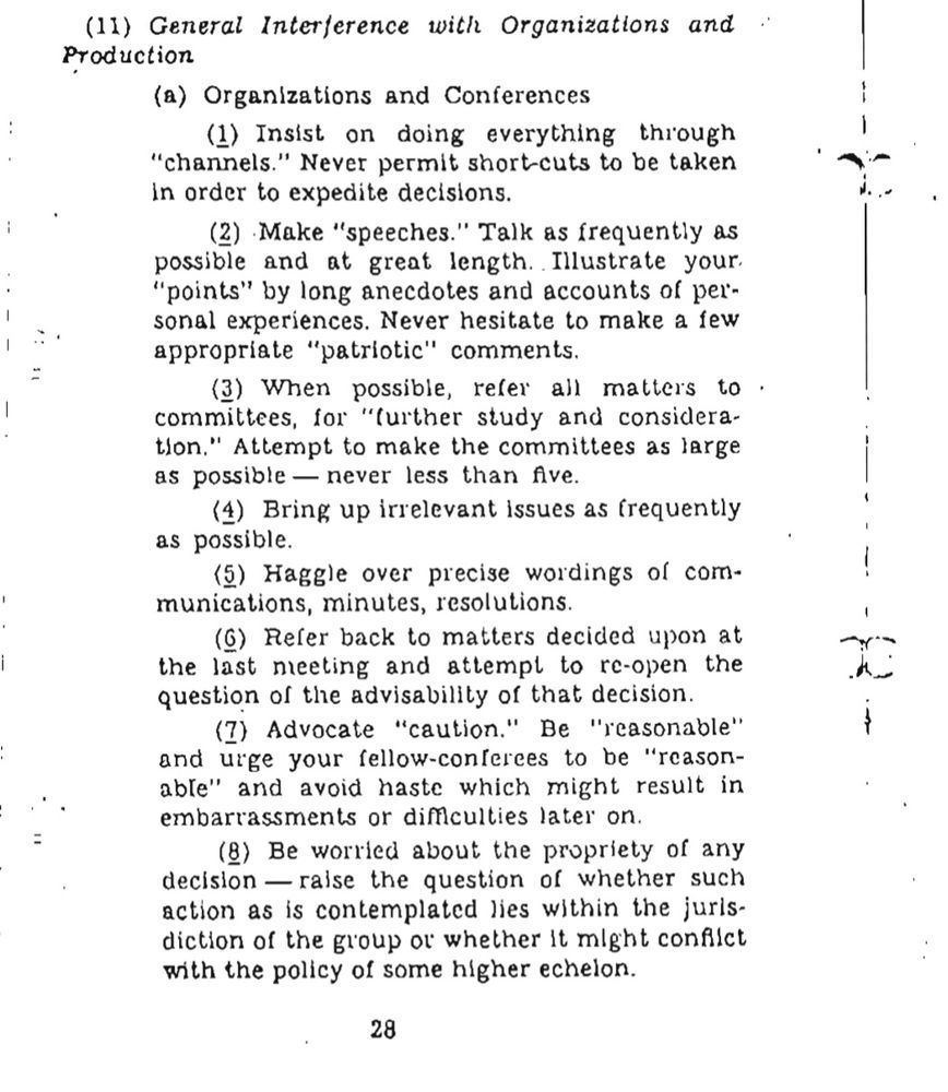 a screenshot of part of page 28 from the Office of Strategic Services' (OSS) Simple Sbaotage Field Manual, which reads:

(11) General Interference with Organizations and Production 
(a) Organizations and Conferences (1) Insist on doing everything through “channels.” Never permit short-cuts to be taken in order to expedite decisions. 
(2) Make “speeches.” Talk as frequently as possible and at great length. Illustrate your “points” by long anecdotes and accounts of personal experiences. Never hesitate to make a few appropriate “patriotic” comments. 
(3) When possible, refer all matters to committees, for “further study and consideration.” Attempt to make the committees as large as possible—never less than five. 
(4) Bring up irrelevant issues as frequently as possible. 
(5) Haggle over precise wordings of communications, minutes, resolutions. 
(6) Refer back to matters decided upon at the last meeting and attempt to re-open the question of the advisability of that decision. 
(7) Advocate “caution.” Be “reasonable” and urge your fellow-conferees to be “reasonable” and avoid haste which might result in embarrassments or difficulties later on. 
(8) Be worried about the propriety of any decision—raise the question of whether such action as is contemplated lies within the jurisdiction of the group or whether it might conflict with the policy of some higher echelon. 
