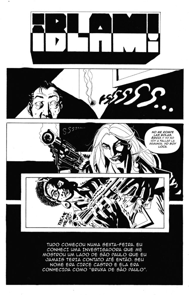 HQ EM PRETO E BRANCO EM ALTO CONTRASTE.
QUADRO 1: ONOMATOPEIA/SOM: ¡BLAM!
Q2: DENTRO DE UMA SALA. BURACO DE BALA NA PAREDE AO LADO ESQUERDO DA CABEÇA DE UM HOMEM. ELE OLHA PARA O BURACO, SUANDO E ASSUSTADO.
SOM: FSSSSSSSSSSSSSSS
Q3: TRAVESTI LOURA  DE CABELOS ONDULADOS APONTANDO UM REVÓLVER ROSSI MODELO 68 CALIBRE 38 SPECIAL, PRETO, SORRINDO.
ELA DIZ: no me rompe las bolas, érico. y yo no voy a fallar la segunda. Yo soy loca.
Q4: CONTRAPLONGÉE. MULHER NEGRA COM UM REVÓLVER ASTRA CADIX NA MÃO, ASSUSTADA. OLHOS ARREGALADOS, OMBROS TREMENDO, AS SOMBRAS CAEM EM METADE DO SEU CORPO.
Q5: QUADRO PRETO. TEXTO BRANCO.
(NARRAÇÃO): TUDO COMEÇOU NUMA SEXTA-FEIRA. EU CONHECI UMA INVESTIGADORA QUE ME MOSTROU UM LADO DE SÃO PAULO QUE EU JAMAIS TERIA CONTATO ATÉ ENTÃO. SEU NOME ERA CIRCE CASTRO E ELA ERA CONHECIDA COMO “BRUXA DE SÃO PAULO”.