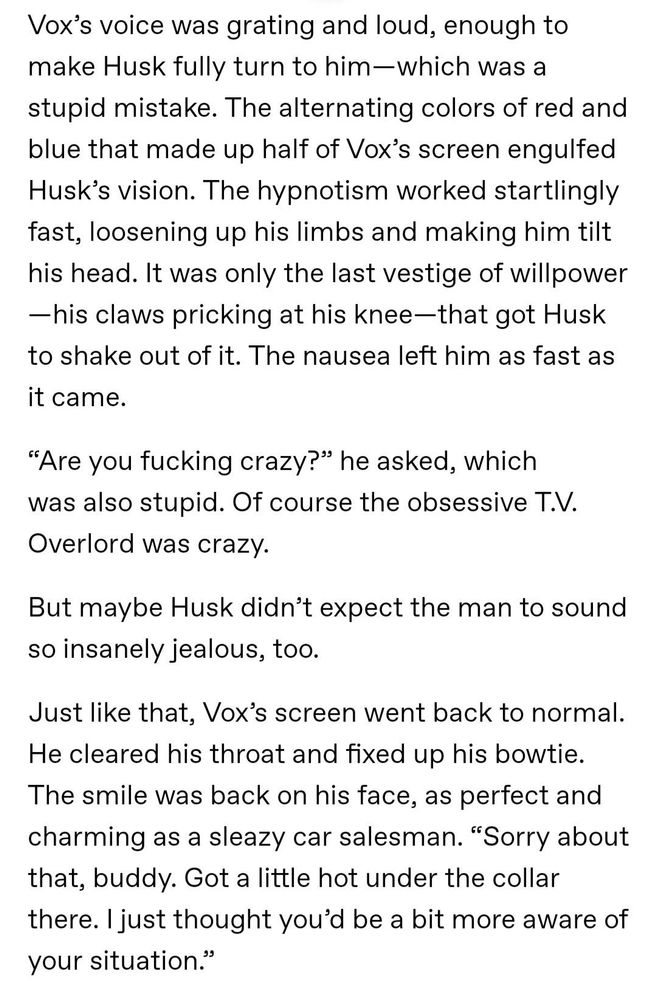 Vox’s voice was grating and loud, enough to make Husk fully turn to him—which was a stupid mistake. The alternating colors of red and blue that made up half of Vox’s screen engulfed Husk’s vision. The hypnotism worked startlingly fast, loosening up his limbs and making him tilt his head. It was only the last vestige of willpower—his claws pricking at his knee—that got Husk to shake out of it. The nausea left him as fast as it came.

“Are you fucking crazy?” he asked, which was also stupid. Of course the obsessive T.V. Overlord was crazy.

But maybe Husk didn’t expect the man to sound so insanely jealous, too.

Just like that, Vox’s screen went back to normal. He cleared his throat and fixed up his bowtie. The smile was back on his face, as perfect and charming as a sleazy car salesman. “Sorry about that, buddy. Got a little hot under the collar there. I just thought you’d be a bit more aware of your situation.”
