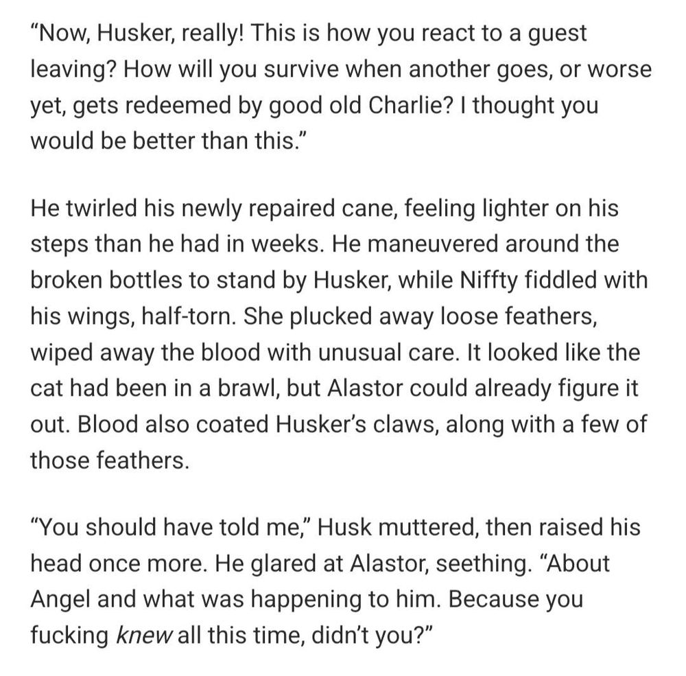 “Now, Husker, really! This is how you react to a guest leaving? How will you survive when another goes, or worse yet, gets redeemed by good old Charlie? I thought you would be better than this.”

He twirled his newly repaired cane, feeling lighter on his steps than he had in weeks. He maneuvered around the broken bottles to stand by Husker, while Niffty fiddled with his wings, half-torn. She plucked away loose feathers, wiped away the blood with unusual care. It looked like the cat had been in a brawl, but Alastor could already figure it out. Blood also coated Husker’s claws, along with a few of those feathers.

“You should have told me,” Husk muttered, then raised his head once more. He glared at Alastor, seething. “About Angel and what was happening to him. Because you fucking knew all this time, didn’t you?”