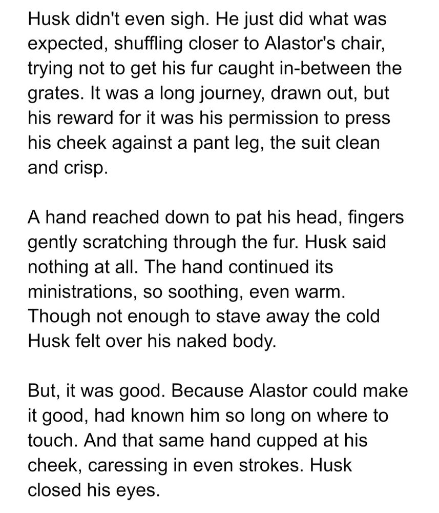Husk didn't even sigh. He just did what was expected, shuffling closer to Alastor's chair, trying not to get his fur caught in-between the grates. It was a long journey, drawn out, but his reward for it was his permission to press his cheek against a pant leg, the suit clean and crisp.

A hand reached down to pat his head, fingers gently scratching through the fur. Husk said nothing at all. The hand continued its ministrations, so soothing, even warm. Though not enough to stave away the cold Husk felt over his naked body.

But, it was good. Because Alastor could make it good, had known him so long on where to touch. And that same hand cupped at his cheek, caressing in even strokes. Husk closed his eyes.
