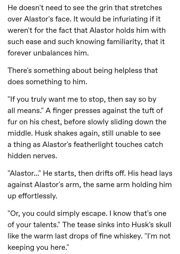 He doesn't need to see the grin that stretches over Alastor's face. It would be infuriating if it weren't for the fact that Alastor holds him with such ease and such knowing familiarity, that it forever unbalances him.

There's something about being helpless that does something to him.

"If you truly want me to stop, then say so by all means." A finger presses against the tuft of fur on his chest, before slowly sliding down the middle. Husk shakes again, still unable to see a thing as Alastor's featherlight touches catch hidden nerves.

"Alastor..." He starts, then drifts off. His head lays against Alastor's arm, the same arm holding him up effortlessly.

"Or, you could simply escape. I know that's one of your talents." The tease sinks into Husk's skull like the warm last drops of fine whiskey. "I'm not keeping you here."