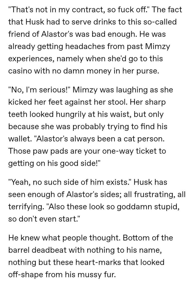 "That's not in my contract, so fuck off." The fact that Husk had to serve drinks to this so-called friend of Alastor's was bad enough. He was already getting headaches from past Mimzy experiences, namely when she'd go to this casino with no damn money in her purse.

"No, I'm serious!" Mimzy was laughing as she kicked her feet against her stool. Her sharp teeth looked hungrily at his waist, but only because she was probably trying to find his wallet. "Alastor's always been a cat person. Those paw pads are your one-way ticket to getting on his good side!"

"Yeah, no such side of him exists." Husk has seen enough of Alastor's sides; all frustrating, all terrifying. "Also these look so goddamn stupid, so don't even start."

He knew what people thought. Bottom of the barrel deadbeat with nothing to his name, nothing but these heart-marks that looked off-shape from his mussy fur.