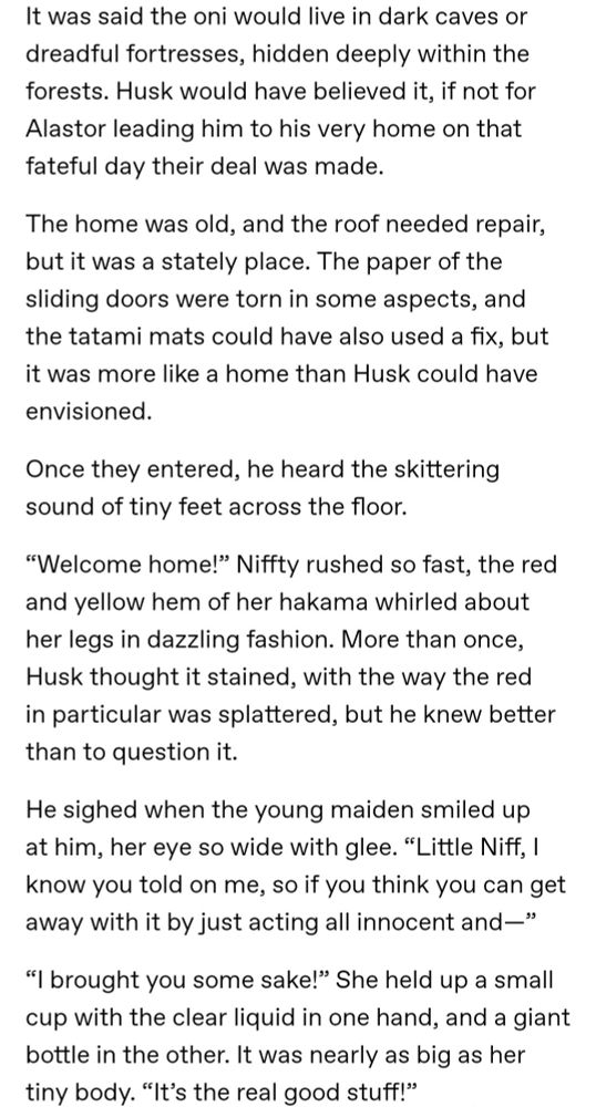 It was said the oni would live in dark caves or dreadful fortresses, hidden deeply within the forests. Husk would have believed it, if not for Alastor leading him to his very home on that fateful day their deal was made.

The home was old, and the roof needed repair, but it was a stately place. The paper of the sliding doors were torn in some aspects, and the tatami mats could have also used a fix, but it was more like a home than Husk could have envisioned.

Once they entered, he heard the skittering sound of tiny feet across the floor. 

“Welcome home!” Niffty rushed so fast, the red and yellow hem of her hakama whirled about her legs in dazzling fashion. More than once, Husk thought it stained, with the way the red in particular was splattered, but he knew better than to question it.

He sighed when the young maiden smiled up at him, her eye so wide with glee. “Little Niff, I know you told on me, so if you think you can get away with it by just acting all innocent and—”

“I brought you some sake!” She held up a small cup with the clear liquid in one hand, and a giant bottle in the other. It was nearly as big as her tiny body. “It’s the real good stuff!”