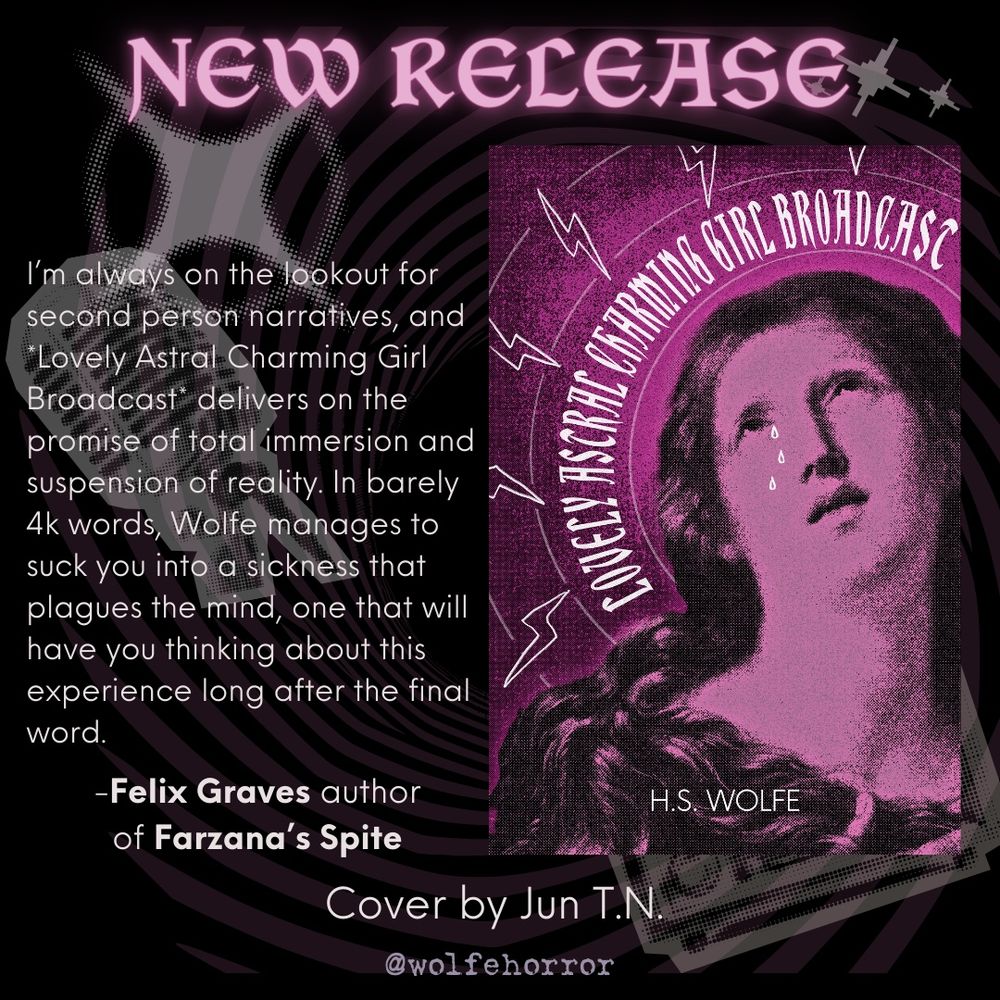 This graphic matches the others with a book blurb from Felix Graves author of Farzana’s Spite that reads I’m always on the lookout for second person narratives, and *Lovely Astral Charming Girl Broadcast* delivers on the promise of total immersion and suspension of reality. In barely 4k words, Wolfe manages to suck you into a sickness that plagues the mind, one that will have you thinking about this experience long after the final word.