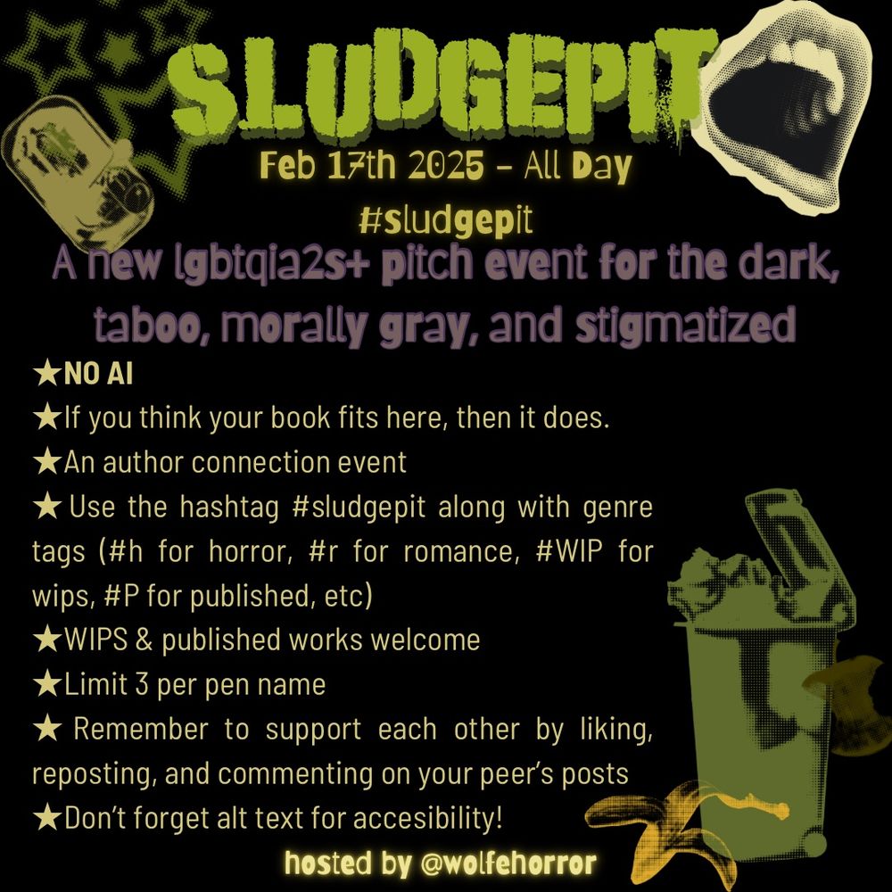 A black square graphic that’s been decorated with various halftone stickers of trash items in shades of olive, moss and puke green. The graphic is an announcement for a new author pitch event called SLUDGEPIT. 
Info: 
Sludgepit
Feb 17th 2025 - all day 
A new LGBTQIA2S+ pitch event for the dark, taboo, morally gray, and stigmatized. 

★NO AI
★If you think your book fits here, then it does. 
★An author connection event
★Use the hashtag #sludgepit along with genre tags (#h for horror, #r for romance, #WIP for wips, #P for published, etc)
★WIPS & published works welcome
★Limit 3 per pen name
★Remember to support each other by liking, reposting, and commenting on your peer’s posts 
★Don’t forget alt text for accesibility!
