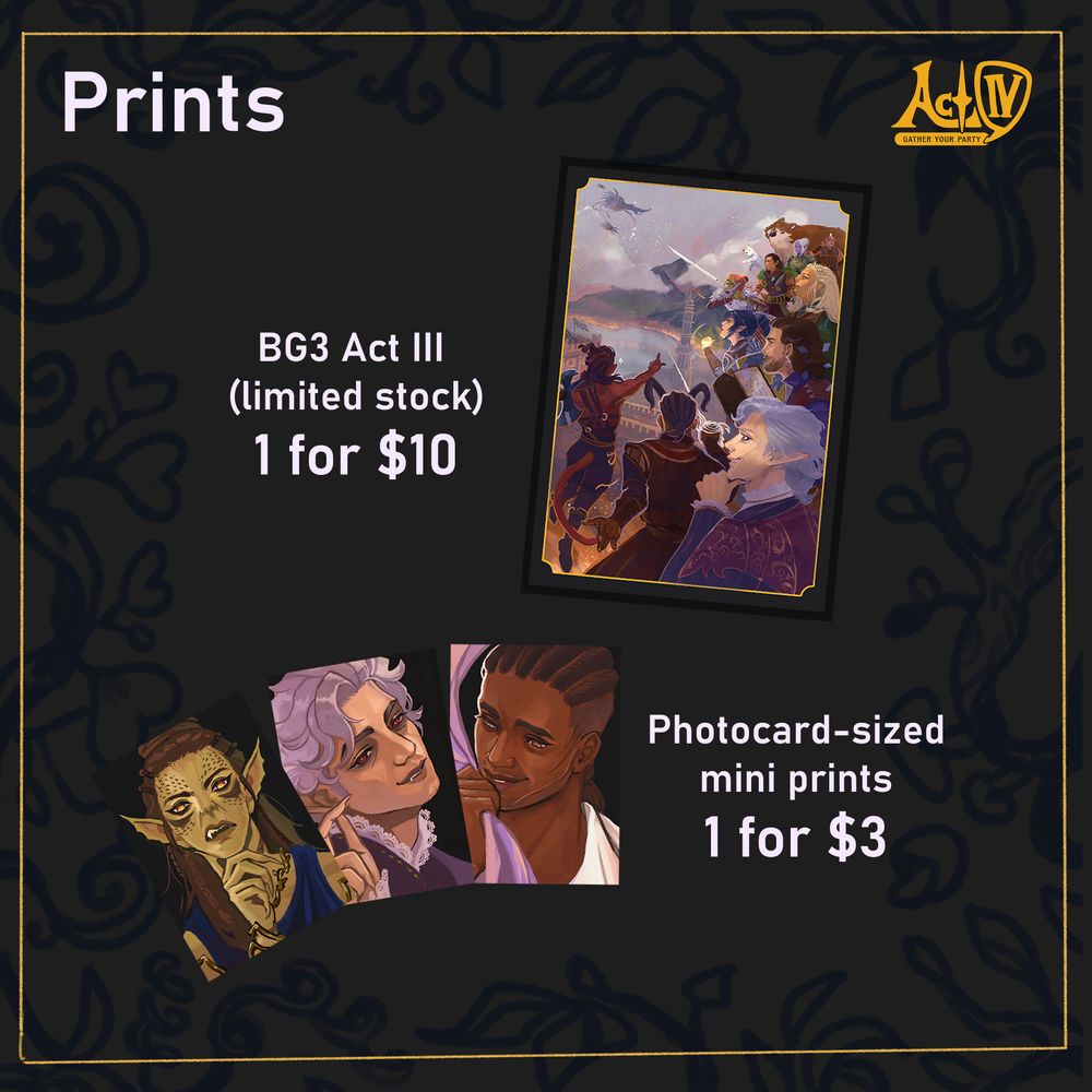 Act IV Logo and the heading "Prints" in grey-white.
Image of my BG3 Act III art for Act Four event.
Images of my paintings of Laezel, Astarion, and Wyll fanned out.
Text: BG3 Act III (limited stock) 1 for $10
Photocard-sized mini prints 1 for $3