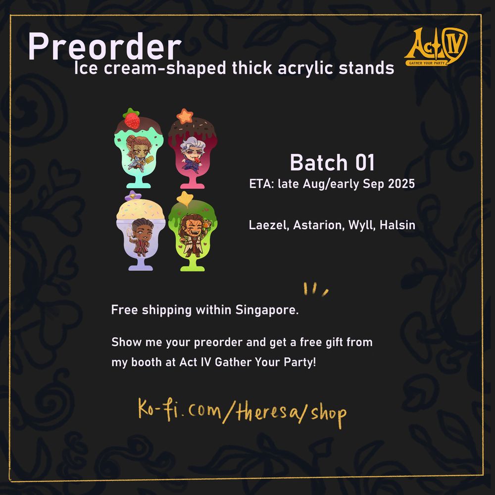 Act IV Logo and the heading "Preorder" in grey-white.
Images of my BG3 companion chibi ice cream acrylic stand.

Text: Ice cream-shaped thick acrylic stands
Batch 01 // ETA: late Aug/early Sep 2025 // Laezel, Astarion, Wyll, Halsin
Free shipping within Singapore.
Show me your preorder and get a free gift from my booth at Act IV Gather Your Party!
ko-fi.com/theresa/shop