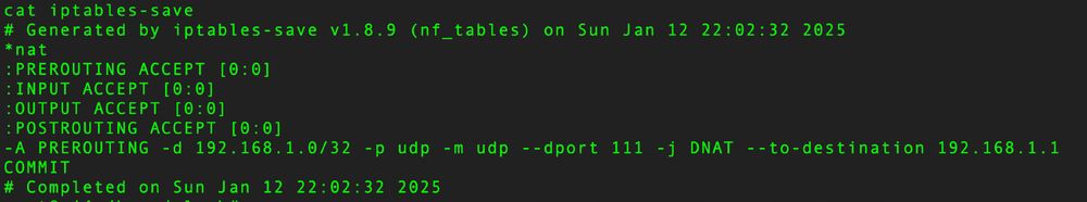 # Generated by iptables-save v1.8.9 (nf_tables) on Sun Jan 12 22:02:32 2025
*nat
:PREROUTING ACCEPT [0:0]
:INPUT ACCEPT [0:0]
:OUTPUT ACCEPT [0:0]
:POSTROUTING ACCEPT [0:0]
-A PREROUTING -d 192.168.1.0/32 -p udp -m udp --dport 111 -j DNAT --to-destination 192.168.1.1
COMMIT
# Completed on Sun Jan 12 22:02:32 2025