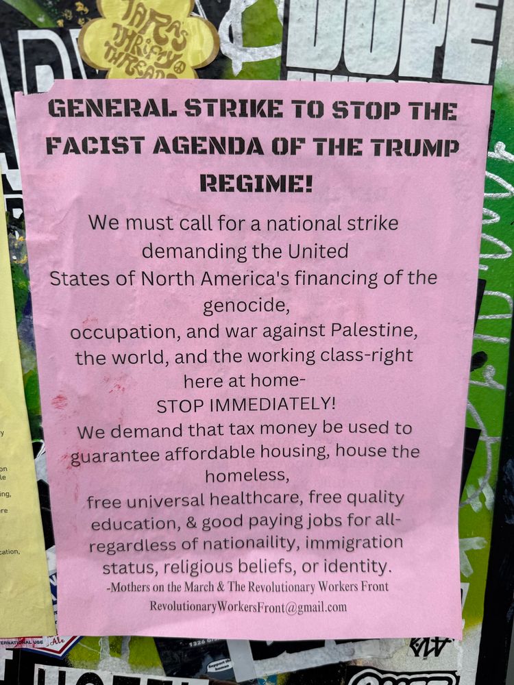 
GENERAL STRIKE TO STOP THE FACIST AGENDA OF THE TRUMP REGIME!
We must call for a national strike demanding the United
States of North America's financing of the genocide,
occupation, and war against Palestine, the world, and the working class-right here at home-
STOP IMMEDIATELY!
We demand that tax money be used to guarantee affordable housing, house the homeless,
free universal healthcare, free quality education, & good paying jobs for all-regardless of nationaility, immigration status, religious beliefs, or identity.
-Mothers on the March & The Revolutionary Workers Front
Revolutionary WorkersFront@gmail.com
