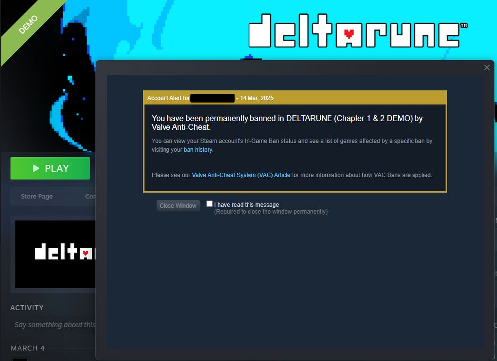 steam account alert message saying:
You have been permanently banned in DELTARUNE (Chapter 1 & 2 DEMO) by Valve Anti-Cheat.
You can view your Steam account's In-Game Ban status and see a list of games affected by a specific ban by visiting your ban history.

Please see our Valve Anti-Cheat System (VAC) Article for more information about how VAC Bans are applied.