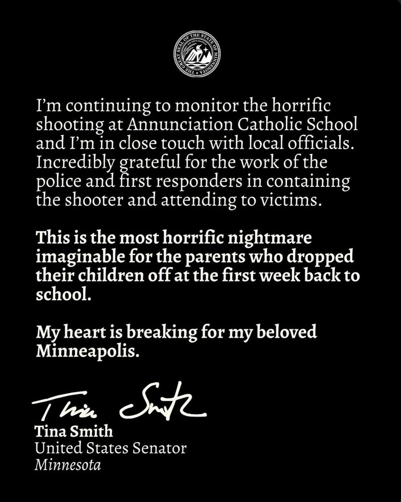 I'm continuing to monitor the horrific shooting at Annunciation Catholic School and I'm in close touch with local officials. Incredibly grateful for the work of the police and first responders in containing the shooter and attending to victims. This is the most horrific nightmare imaginable for the parents who dropped their children off at the first week back to school. My heart is breaking for my beloved Minneapolis. Tina Smith United States Senator