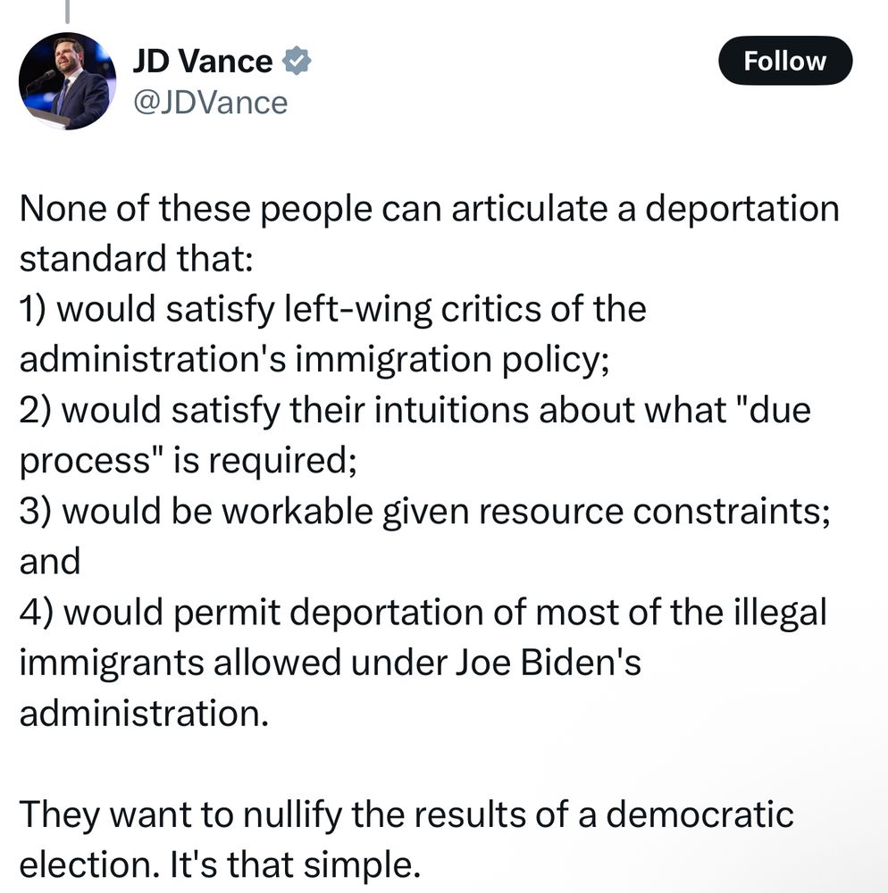 @JDVance: None of these people can articulate a deportation standard that:
1) would satisfy left-wing critics of the administration's immigration policy;
2) would satisfy their intuitions about what "due process" is required;
3) would be workable given resource constraints; and
4) would permit deportation of most of the illegal immigrants allowed under Joe Biden's administration.
They want to nullify the results of a democratic election. It's that simple.