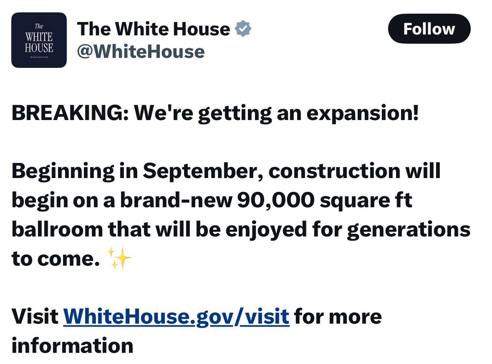 Tweet from the White House: BREAKING: We're getting an expansion! 

Beginning in September, construction will begin on a brand-new 90,000 square ft ballroom that will be enjoyed for generations to come. ✨

Visit WhiteHouse.gov/visit for more information