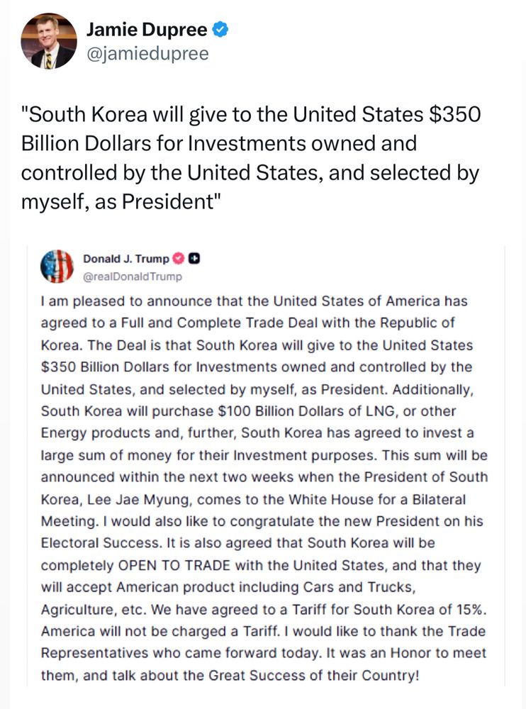 Twitter post, quoting an announcement from Trump: “South Korea will give the United States $350 Billion Dollars for Investments owned and controlled by the United States, and selected by myself, as President”