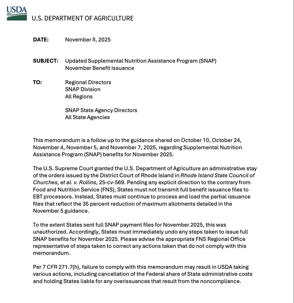 U.S. DEPARTMENT OF AGRICULTURE
DATE:
November 8, 2025
SUBJECT: Updated Supplemental Nutrition Assistance Program (SNAP)
November Benefit Issuance
TO:
Regional Directors
SNAP Division
All Regions
SNAP State Agency Directors
All State Agencies
This memorandum is a follow up to the guidance shared on October 10, October 24, November 4, November 5, and November 7, 2025, regarding Supplemental Nutrition Assistance Program (SNAP) benefits for November 2025.
The U.S. Supreme Court granted the U.S. Department of Agriculture an administrative stay of the orders issued by the District Court of Rhode Island in Rhode Island State Council of Churches, et al. v. Rollins, 25-cv-569. Pending any explicit direction to the contrary from Food and Nutrition Service (FNS), States must not transmit full benefit issuance files to EBT processors. Instead, States must continue to process and load the partial issuance files that reflect the 35 percent reduction of maximum allotments detailed in the November 5 guidance.
To the extent States sent full SNAP payment files for November 2025, this was unauthorized. Accordingly, States must immediately undo any steps taken to issue full SNAP benefits for November 2025. Please advise the appropriate FNS Regional Office representative of steps taken to correct any actions taken that do not comply with this memorandum.
Per 7 CFR 271.7(h), failure to comply with this memorandum may result in USDA taking various actions, including cancellation of the Federal share of State administrative costs and holding States liable for any overissances that result from the noncompliance.