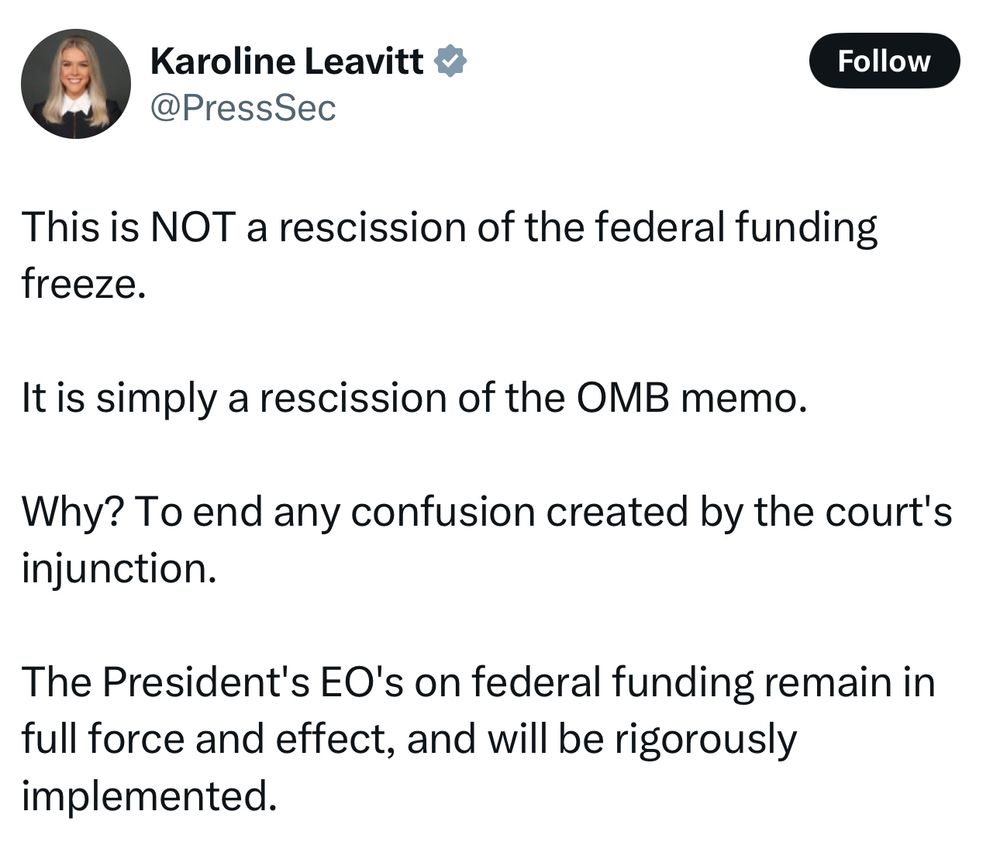 Tweet from the White House Press Secretary: “This is NOT a rescission of the federal funding freeze. 

It is simply a rescission of the OMB memo.

Why? To end any confusion created by the court's injunction.

The President's EO's on federal funding remain in full force and effect, and will be rigorously implemented.”