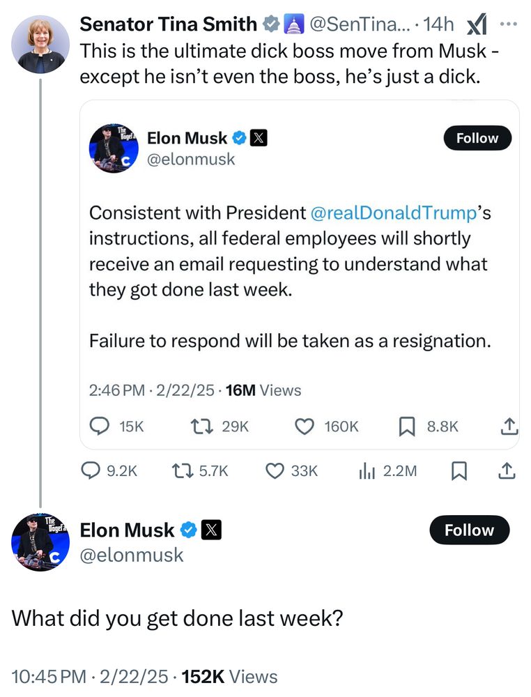 Senator Tina Smith said: This is the ultimate dick boss move from Musk - except he isn’t even the boss, he’s just a dick.

That was in response to Musk saying “Consistent with President @realDonaldTrump's instructions, all federal employees will shortly receive an email requesting to understand what they got done last week. Failure to respond will be taken as a resignation.”

Musk responded @SenTinaSmith “What did you get done last week?”