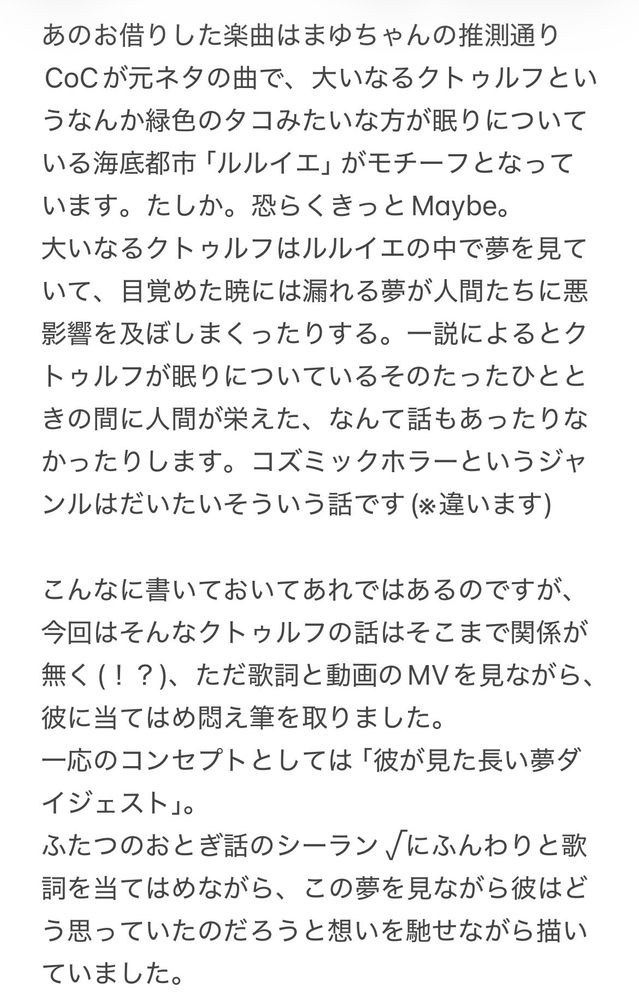 あのお借りした楽曲はまゆちゃんの推測通りCoCが元ネタの曲で、大いなるクトゥルフというなんか緑色のタコみたいな方が眠りについている海底都市「ルルイエ」がモチーフとなっています。たしか。恐らくきっとMaybe。
大いなるクトゥルフはルルイエの中で夢を見ていて、目覚めた暁には漏れる夢が人間たちに悪影響を及ぼしまくったりする。一説によるとクトゥルフが眠りについているそのたったひとときの間に人間が栄えた、なんて話もあったりなかったりします。コズミックホラーというジャンルはだいたいそういう話です(※違います)

こんなに書いておいてあれではあるのですが、今回はそんなクトゥルフの話はそこまで関係が無く(！？)、ただ歌詞と動画のMVを見ながら、彼に当てはめ悶え筆を取りました。
一応のコンセプトとしては「彼が見た長い夢ダイジェスト」。
ふたつのおとぎ話のシーラン√にふんわりと歌詞を当てはめながら、この夢を見ながら彼はどう思っていたのだろうと想いを馳せながら描いていました。
ある意味初めて夢に引き摺りこまれた人魚と彼女と同じ夢を見た白鳥が選出されたのは9割くらい私の趣味ですが、ずっとずっと孤独でひとりぼっちだった彼の夢に、「あなた」が現れたのは、孤独に夢と戦ってきていた彼にとっての道標であり、光であり、また夢に見るほど焦がれ静かに執着している彼の「強い欲望」そのものだったんじゃないかな〜〜と勝手に妄想しながらやっていました。
こちらの欲望が大なり小なりあのおとぎの世界の彼らを形作っているなら、彼らの欲望もまたあの世界を形作る一部になっているのかな、とか。色々。

彼との夢も、彼との人生も、あるいは、彼のいる世界や私たちの人生そのものも、目を覚ませば瞬く間に消えてしまう儚く短いものだったとしても。
目が覚め全てが終わり途切れるその日まで、共に夢の底で沈んでいたい。

これは我々から彼に向けた歌であり、彼がこちらに向けている歌でもある。……みたいな感じを意識しながら動画を作っていました……
我々が彼に狂う時、彼もまた愛と恋に身体の歯車を狂わされ、それを愛おしげに抱えていたらいいな。「ずっと狂わされていたい」と思っていたらいいな　みたいな　欲望の　動画です……………


余談ですが、この曲の元ネタ的に、最初は闇夜の魔王シーランでいこうかどうか悩んでいたというあれがあったりします。
海底神殿で、鱗があってコウモリの羽も生えてといったあたりでモチーフにクトゥルフ入ってそうだなというのと、彼女の手によって未知を追い求め、結果「真実」を知って海に身を投げ堕落(堕天？)したので……極めて理性的に愛に狂い、自らの意思で運命へと向かっていく感じが……とても……こう……ある意味狂信者っぽいなと思って……そんなわけないんですけども……