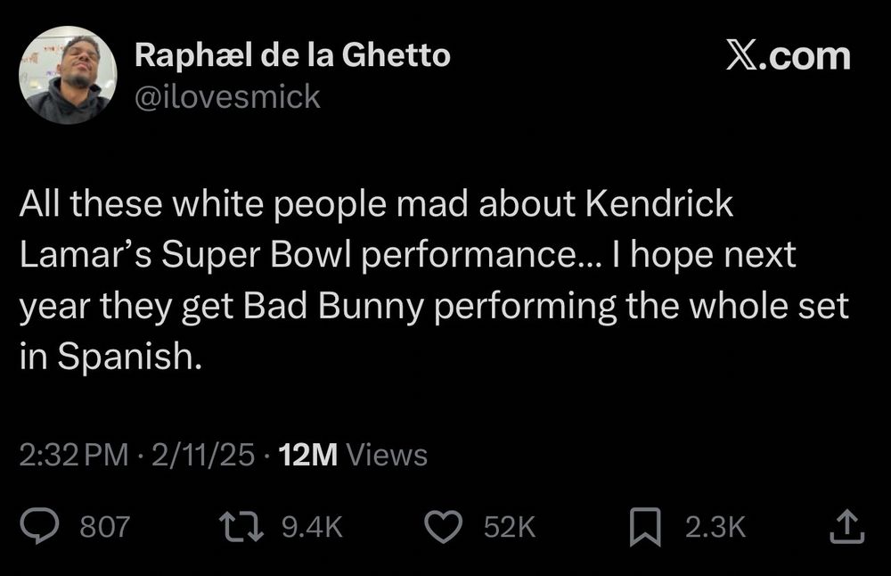 Raphæl de la Ghetto @ilovesmick
X.com
All these white people mad about Kendrick Lamar's Super Bowl performance... I hope next year they get Bad Bunny performing the whole set in Spanish.