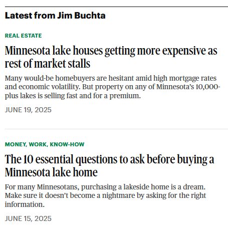 Latest from Jim Buchta

Real Estate
Minnesota lake houses getting more expensive as rest of market stalls
Many would-be homebuyers are hesitant amid high mortgage rates and economic volatility. But property on any of Minnesota’s 10,000-plus lakes is selling fast and for a premium.
June 19, 2025

Money, Work, Know-How
The 10 essential questions to ask before buying a Minnesota lake home
For many Minnesotans, purchasing a lakeside home is a dream. Make sure it doesn’t become a nightmare by asking for the right information.
June 15, 2025
