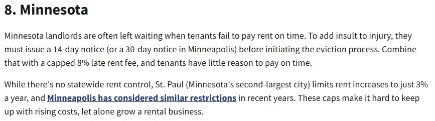 8. Minnesota
Minnesota landlords are often left waiting when tenants fail to pay rent on time. To add insult to injury, they must issue a 14-day notice (or a 30-day notice in Minneapolis) before initiating the eviction process. Combine that with a capped 8% late rent fee, and tenants have little reason to pay on time.

While there's no statewide rent control, St. Paul (Minnesota's second-largest city) limits rent increases to just 3% a year, and Minneapolis has considered similar restrictions in recent years. These caps make it hard to keep up with rising costs, let alone grow a rental business.