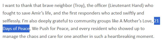 Excerpt from newsletter:
I want to thank that brave neighbor (Troy), the officer (Lieutenant Hand) who fought to save Amir’s life, and the first responders who acted swiftly and selflessly. I’m also deeply grateful to community groups like A Mother’s Love, 21 Days of Peace, We Push for Peace, and every resident who showed up to manage the chaos and care for one another in such a heartbreaking moment.