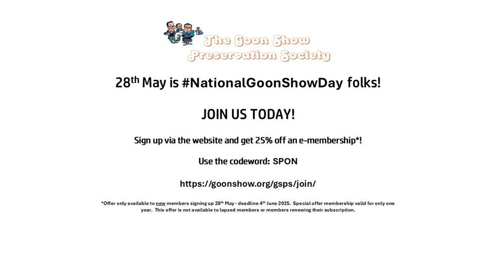 28th May is National Goon Show Day folks! To receive a quarterly magazine AND be able to buy our exclusive Encyclopaedia Goonicus, JOIN US TODAY via the website and get a whopping 25% off an e-membership! Use the codeword: SPON. Offer only available to new members signing up between 28th May and 4th June 2025. Special offer membership valid for only one year. This offer is not available to lapsed members or members renewing their subscription.