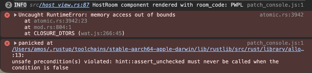 INFO src/host_view.rs:87 HostRoom component rendered with room_code: PWPL
atomic.rs:3942 Uncaught RuntimeError: memory access out of bounds
    at atomic.rs:3942:23
    at mod.rs:804:1
    at CLOSURE_DTORS (wat.js:266:45)
$func5605 @ atomic.rs:3942
$func6069 @ mod.rs:804
CLOSURE_DTORS @ wat.js:266Understand this error
patch_console.js:1 panicked at /Users/amos/.rustup/toolchains/stable-aarch64-apple-darwin/lib/rustlib/src/rust/library/alloc/src/rc.rs:3566:13:
unsafe precondition(s) violated: hint::assert_unchecked must never be called when the condition is false