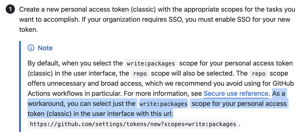 By default, when you select the write:packages scope for your personal access token (classic) in the user interface, the repo scope will also be selected. The repo scope offers unnecessary and broad access, which we recommend you avoid using for GitHub Actions workflows in particular. For more information, see Secure use reference. As a workaround, you can select just the write:packages scope for your personal access token (classic) in the user interface with this url: https://github.com/settings/tokens/new?scopes=write:packages.